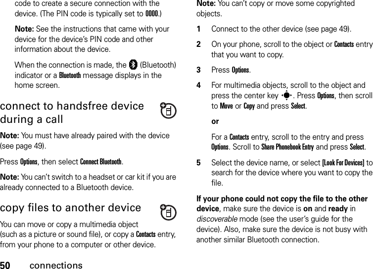 50connectionscode to create a secure connection with the device. (The PIN code is typically set to 0000.)Note: See the instructions that came with your device for the device’s PIN code and other information about the device.When the connection is made, the à (Bluetooth) indicator or a Bluetooth message displays in the home screen.connect to handsfree device during a callNote: You must have already paired with the device (see page 49).Press Options, then select Connect Bluetooth.Note: You can’t switch to a headset or car kit if you are already connected to a Bluetooth device.copy files to another deviceYou can move or copy a multimedia object (such as a picture or sound file), or copy a Contacts entry, from your phone to a computer or other device.Note: You can’t copy or move some copyrighted objects.  1Connect to the other device (see page 49).2On your phone, scroll to the object or Contacts entry that you want to copy.3Press Options.4For multimedia objects, scroll to the object and press the center keys. Press Options, then scroll to Move or Copy and press Select.orFor a Contacts entry, scroll to the entry and press Options. Scroll to Share Phonebook Entry and press Select.5Select the device name, or select [Look For Devices] to search for the device where you want to copy the file.If your phone could not copy the file to the other device, make sure the device is on and ready in discoverable mode (see the user’s guide for the device). Also, make sure the device is not busy with another similar Bluetooth connection.