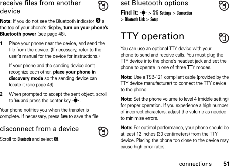 51connectionsreceive files from another deviceNote: If you do not see the Bluetooth indicator O a the top of your phone’s display, turn on your phone’s Bluetooth power (see page 48).  1Place your phone near the device, and send the file from the device. (If necessary, refer to the user’s manual for the device for instructions.)If your phone and the sending device don’t recognize each other, place your phone in discovery mode so the sending device can locate it (see page 49).2When prompted to accept the sent object, scroll to Yes and press the center keys.Your phone notifies you when the transfer is complete. If necessary, press Save to save the file.disconnect from a deviceScroll to Bluetooth and select Off.set Bluetooth optionsFind it: s &gt;wSettings &gt;Connection &gt;Bluetooth Link &gt;SetupTTY operationYou can use an optional TTY device with your phone to send and receive calls. You must plug the TTY device into the phone’s headset jack and set the phone to operate in one of three TTY modes.Note: Use a TSB-121 compliant cable (provided by the TTY device manufacturer) to connect the TTY device to the phone.Note: Set the phone volume to level 4 (middle setting) for proper operation. If you experience a high number of incorrect characters, adjust the volume as needed to minimize errors.Note: For optimal performance, your phone should be at least 12 inches (30 centimeters) from the TTY device. Placing the phone too close to the device may cause high error rates.