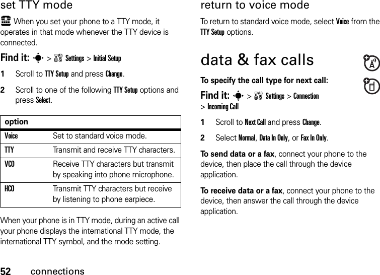 52connectionsset TTY modeù When you set your phone to a TTY mode, it operates in that mode whenever the TTY device is connected.Find it: s &gt;wSettings &gt;Initial Setup  1Scroll to TTY Setup and press Change.2Scroll to one of the following TTY Setup options and press Select.When your phone is in TTY mode, during an active call your phone displays the international TTY mode, the international TTY symbol, and the mode setting.return to voice modeTo return to standard voice mode, select Voice from the TTY Setup options.data &amp; fax callsTo specify the call type for next call:Find it: s &gt;wSettings &gt;Connection &gt;Incoming Call  1Scroll to Next Call and press Change.2Select Normal, Data In Only, or Fax In Only.To send data or a fax, connect your phone to the device, then place the call through the device application.To receive data or a fax, connect your phone to the device, then answer the call through the device application.optionVoiceSet to standard voice mode.TTYTransmit and receive TTY characters.VCOReceive TTY characters but transmit by speaking into phone microphone.HCOTransmit TTY characters but receive by listening to phone earpiece.