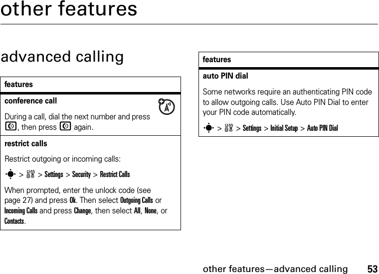 other features—advanced calling53other featuresadvanced callingfeaturesconference callDuring a call, dial the next number and press N, then press N again.restrict callsRestrict outgoing or incoming calls:s&gt;w &gt;Settings &gt; Security &gt;Restrict CallsWhen prompted, enter the unlock code (see page 27) and press Ok. Then select Outgoing Calls or Incoming Calls and press Change, then select All, None, or Contacts.auto PIN dialSome networks require an authenticating PIN code to allow outgoing calls. Use Auto PIN Dial to enter your PIN code automatically.s&gt;w &gt;Settings &gt;Initial Setup &gt;Auto PIN Dialfeatures