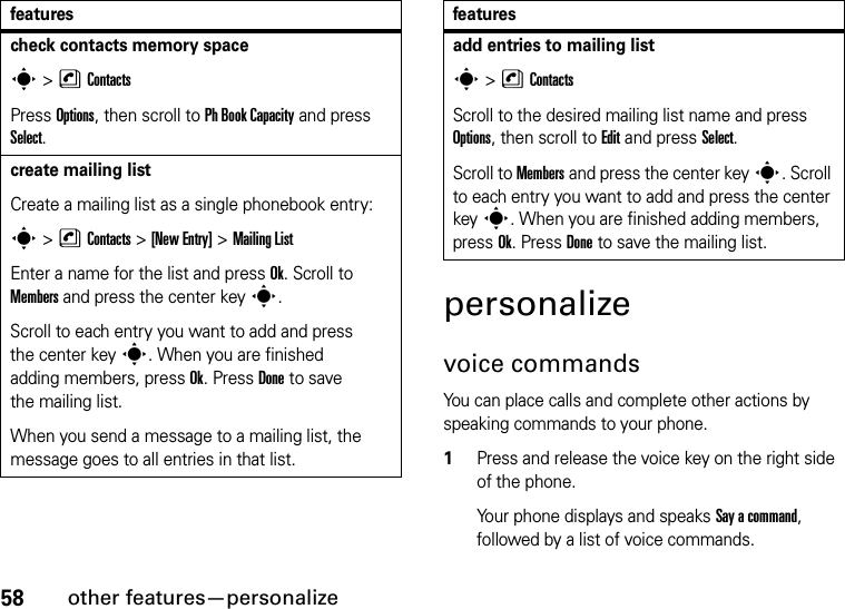 58other features—personalizepersonalizevoice commandsYou can place calls and complete other actions by speaking commands to your phone.  1Press and release the voice key on the right side of the phone.Your phone displays and speaks Say a command, followed by a list of voice commands.check contacts memory spaces&gt;nContactsPress Options, then scroll to Ph Book Capacity and press Select.create mailing listCreate a mailing list as a single phonebook entry:s &gt;nContacts &gt;[New Entry] &gt;Mailing ListEnter a name for the list and press Ok. Scroll to Members and press the center keys.Scroll to each entry you want to add and press the center keys. When you are finished adding members, press Ok. Press Done to save the mailing list.When you send a message to a mailing list, the message goes to all entries in that list.featuresadd entries to mailing lists&gt;nContactsScroll to the desired mailing list name and press Options, then scroll to Edit and press Select.Scroll to Members and press the center keys. Scroll to each entry you want to add and press the center keys. When you are finished adding members, press Ok. Press Done to save the mailing list.features