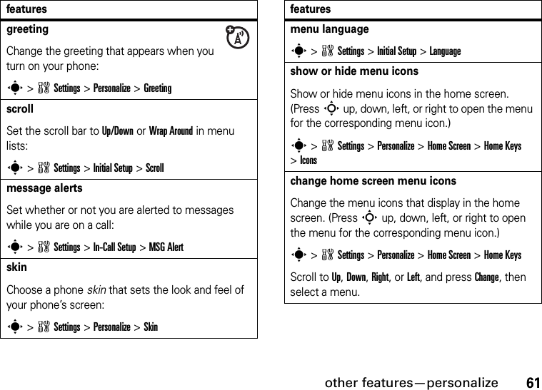 other features—personalize61greeting Change the greeting that appears when you turn on your phone:s &gt;wSettings &gt;Personalize &gt;GreetingscrollSet the scroll bar to Up/Down or Wrap Around in menu lists:s&gt;wSettings &gt;Initial Setup &gt;Scrollmessage alertsSet whether or not you are alerted to messages while you are on a call:s&gt;wSettings &gt;In-Call Setup &gt;MSG AlertskinChoose a phone skin that sets the look and feel of your phone’s screen:s &gt;wSettings &gt;Personalize &gt;Skin featuresmenu languages &gt;wSettings &gt;Initial Setup &gt;Languageshow or hide menu iconsShow or hide menu icons in the home screen. (PressS up, down, left, or right to open the menu for the corresponding menu icon.)s &gt;wSettings &gt;Personalize &gt;Home Screen &gt;Home Keys &gt;Iconschange home screen menu iconsChange the menu icons that display in the home screen. (PressS up, down, left, or right to open the menu for the corresponding menu icon.)s &gt;wSettings &gt;Personalize &gt;Home Screen &gt;Home KeysScroll to Up, Down, Right, or Left, and press Change, then select a menu.features