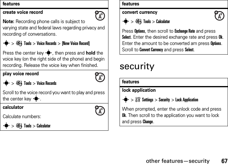 other features—security67securitycreate voice recordNote: Recording phone calls is subject to varying state and federal laws regarding privacy and recording of conversations.s &gt;ÉTools &gt;Voice Records &gt;[New Voice Record]Press the center keys, then press and hold the voice key (on the right side of the phone) and begin recording. Release the voice key when finished.play voice records &gt;ÉTools &gt;Voice RecordsScroll to the voice record you want to play and press the center keys.calculator Calculate numbers:s &gt;ÉTools &gt;Calculatorfeaturesconvert currencys &gt;ÉTools &gt;CalculatorPress Options, then scroll to Exchange Rate and press Select. Enter the desired exchange rate and press Ok. Enter the amount to be converted am press Options. Scroll to Convert Currency and press Select.featureslock applications &gt;wSettings &gt;Security &gt;Lock ApplicationWhen prompted, enter the unlock code and press Ok. Then scroll to the application you want to lock and press Change.features