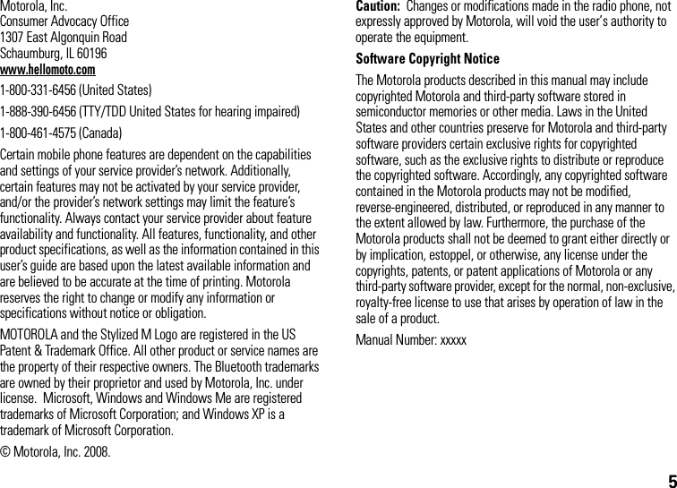 5 Motorola, Inc.Consumer Advocacy Office1307 East Algonquin RoadSchaumburg, IL 60196www.hellomoto.com1-800-331-6456 (United States)1-888-390-6456 (TTY/TDD United States for hearing impaired)1-800-461-4575 (Canada)Certain mobile phone features are dependent on the capabilities and settings of your service provider’s network. Additionally, certain features may not be activated by your service provider, and/or the provider’s network settings may limit the feature’s functionality. Always contact your service provider about feature availability and functionality. All features, functionality, and other product specifications, as well as the information contained in this user’s guide are based upon the latest available information and are believed to be accurate at the time of printing. Motorola reserves the right to change or modify any information or specifications without notice or obligation.MOTOROLA and the Stylized M Logo are registered in the US Patent &amp; Trademark Office. All other product or service names are the property of their respective owners. The Bluetooth trademarks are owned by their proprietor and used by Motorola, Inc. under license.  Microsoft, Windows and Windows Me are registered trademarks of Microsoft Corporation; and Windows XP is a trademark of Microsoft Corporation. © Motorola, Inc. 2008.Caution:  Changes or modifications made in the radio phone, not expressly approved by Motorola, will void the user’s authority to operate the equipment.Software Copyright NoticeThe Motorola products described in this manual may include copyrighted Motorola and third-party software stored in semiconductor memories or other media. Laws in the United States and other countries preserve for Motorola and third-party software providers certain exclusive rights for copyrighted software, such as the exclusive rights to distribute or reproduce the copyrighted software. Accordingly, any copyrighted software contained in the Motorola products may not be modified, reverse-engineered, distributed, or reproduced in any manner to the extent allowed by law. Furthermore, the purchase of the Motorola products shall not be deemed to grant either directly or by implication, estoppel, or otherwise, any license under the copyrights, patents, or patent applications of Motorola or any third-party software provider, except for the normal, non-exclusive, royalty-free license to use that arises by operation of law in the sale of a product.Manual Number: xxxxx