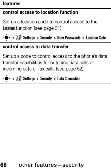 68other features—securitycontrol access to location functionSet up a location code to control access to the Location function (see page 31):s &gt;wSettings &gt;Security &gt;New Passwords &gt;Location Codecontrol access to data transferSet up a code to control access to the phone’s data transfer capabilities for outgoing data calls or incoming data or fax calls (see page 52):s &gt;wSettings &gt;Security &gt;Data Connectionfeatures