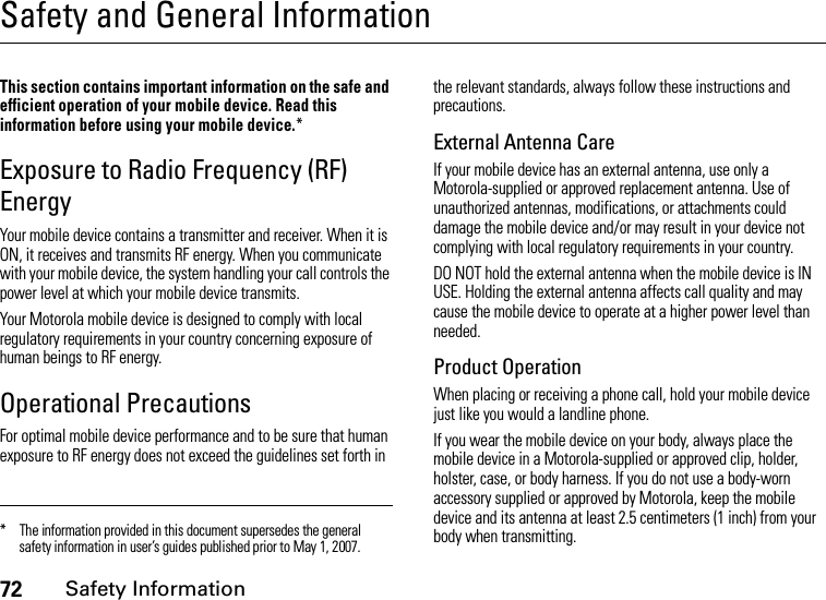 72Safety InformationSafety and General InformationSafe ty Infor mationThis section contains important information on the safe and efficient operation of your mobile device. Read this information before using your mobile device.*Exposure to Radio Frequency (RF) EnergyYour mobile device contains a transmitter and receiver. When it is ON, it receives and transmits RF energy. When you communicate with your mobile device, the system handling your call controls the power level at which your mobile device transmits.Your Motorola mobile device is designed to comply with local regulatory requirements in your country concerning exposure of human beings to RF energy.Operational PrecautionsFor optimal mobile device performance and to be sure that human exposure to RF energy does not exceed the guidelines set forth in the relevant standards, always follow these instructions and precautions.External Antenna CareIf your mobile device has an external antenna, use only a Motorola-supplied or approved replacement antenna. Use of unauthorized antennas, modifications, or attachments could damage the mobile device and/or may result in your device not complying with local regulatory requirements in your country.DO NOT hold the external antenna when the mobile device is IN USE. Holding the external antenna affects call quality and may cause the mobile device to operate at a higher power level than needed.Product OperationWhen placing or receiving a phone call, hold your mobile device just like you would a landline phone.If you wear the mobile device on your body, always place the mobile device in a Motorola-supplied or approved clip, holder, holster, case, or body harness. If you do not use a body-worn accessory supplied or approved by Motorola, keep the mobile device and its antenna at least 2.5 centimeters (1 inch) from your body when transmitting.* The information provided in this document supersedes the general safety information in user’s guides published prior to May 1, 2007.