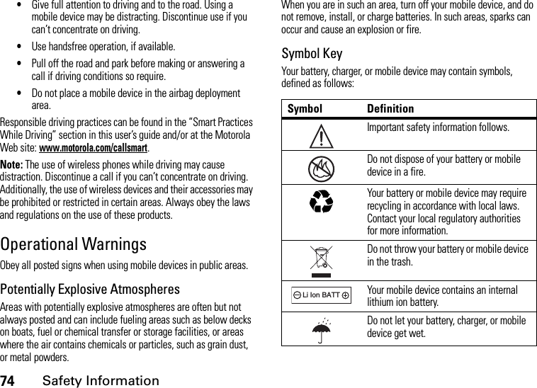 74Safety Information•Give full attention to driving and to the road. Using a mobile device may be distracting. Discontinue use if you can’t concentrate on driving.•Use handsfree operation, if available.•Pull off the road and park before making or answering a call if driving conditions so require.•Do not place a mobile device in the airbag deployment area.Responsible driving practices can be found in the “Smart Practices While Driving” section in this user’s guide and/or at the Motorola Web site: www.motorola.com/callsmart.Note: The use of wireless phones while driving may cause distraction. Discontinue a call if you can’t concentrate on driving. Additionally, the use of wireless devices and their accessories may be prohibited or restricted in certain areas. Always obey the laws and regulations on the use of these products.Operational WarningsObey all posted signs when using mobile devices in public areas.Potentially Explosive AtmospheresAreas with potentially explosive atmospheres are often but not always posted and can include fueling areas such as below decks on boats, fuel or chemical transfer or storage facilities, or areas where the air contains chemicals or particles, such as grain dust, or metal powders.When you are in such an area, turn off your mobile device, and do not remove, install, or charge batteries. In such areas, sparks can occur and cause an explosion or fire.Symbol KeyYour battery, charger, or mobile device may contain symbols, defined as follows:Symbol DefinitionImportant safety information follows.Do not dispose of your battery or mobile device in a fire.Your battery or mobile device may require recycling in accordance with local laws. Contact your local regulatory authorities for more information.Do not throw your battery or mobile device in the trash.Your mobile device contains an internal lithium ion battery.Do not let your battery, charger, or mobile device get wet.032374o032376o032375o032378oLi Ion BATT