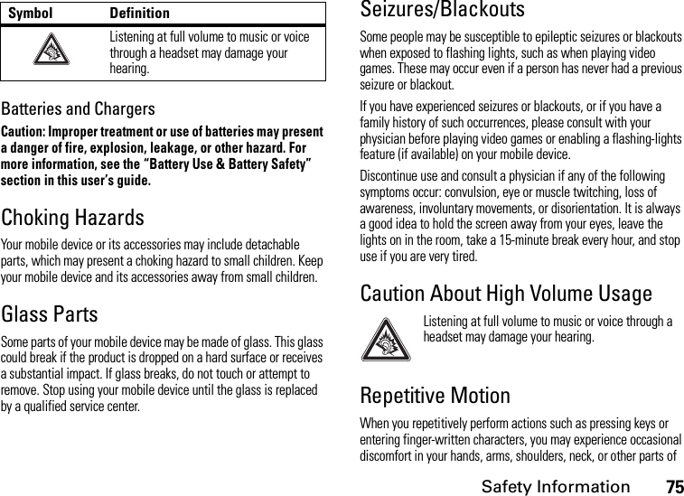 Safety Information75Batteries and ChargersCaution: Improper treatment or use of batteries may present a danger of fire, explosion, leakage, or other hazard. For more information, see the “Battery Use &amp; Battery Safety” section in this user’s guide.Choking HazardsYour mobile device or its accessories may include detachable parts, which may present a choking hazard to small children. Keep your mobile device and its accessories away from small children.Glass PartsSome parts of your mobile device may be made of glass. This glass could break if the product is dropped on a hard surface or receives a substantial impact. If glass breaks, do not touch or attempt to remove. Stop using your mobile device until the glass is replaced by a qualified service center.Seizures/BlackoutsSome people may be susceptible to epileptic seizures or blackouts when exposed to flashing lights, such as when playing video games. These may occur even if a person has never had a previous seizure or blackout.If you have experienced seizures or blackouts, or if you have a family history of such occurrences, please consult with your physician before playing video games or enabling a flashing-lights feature (if available) on your mobile device.Discontinue use and consult a physician if any of the following symptoms occur: convulsion, eye or muscle twitching, loss of awareness, involuntary movements, or disorientation. It is always a good idea to hold the screen away from your eyes, leave the lights on in the room, take a 15-minute break every hour, and stop use if you are very tired.Caution About High Volume UsageListening at full volume to music or voice through a headset may damage your hearing.Repetitive MotionWhen you repetitively perform actions such as pressing keys or entering finger-written characters, you may experience occasional discomfort in your hands, arms, shoulders, neck, or other parts of Listening at full volume to music or voice through a headset may damage your hearing.Symbol Definition