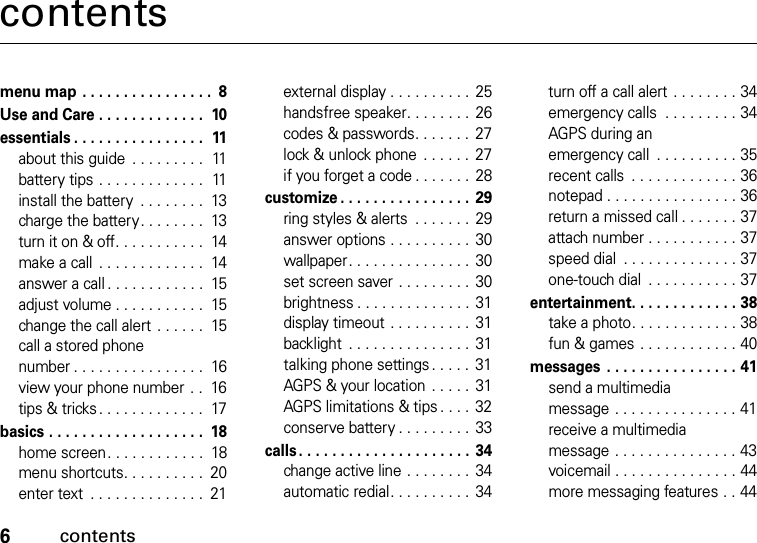 6contentscontentsmenu map . . . . . . . . . . . . . . . .  8Use and Care . . . . . . . . . . . . .  10essentials . . . . . . . . . . . . . . . .  11about this guide  . . . . . . . . .  11battery tips . . . . . . . . . . . . .  11install the battery  . . . . . . . .  13charge the battery. . . . . . . .  13turn it on &amp; off. . . . . . . . . . .  14make a call  . . . . . . . . . . . . .  14answer a call . . . . . . . . . . . .  15adjust volume . . . . . . . . . . .  15change the call alert . . . . . .  15call a stored phone number . . . . . . . . . . . . . . . .  16view your phone number  . .  16tips &amp; tricks . . . . . . . . . . . . .  17basics . . . . . . . . . . . . . . . . . . .  18home screen. . . . . . . . . . . .  18menu shortcuts. . . . . . . . . .  20enter text  . . . . . . . . . . . . . .  21external display . . . . . . . . . .  25handsfree speaker. . . . . . . . 26codes &amp; passwords. . . . . . .  27lock &amp; unlock phone  . . . . . .  27if you forget a code . . . . . . . 28customize . . . . . . . . . . . . . . . . 29ring styles &amp; alerts  . . . . . . .  29answer options . . . . . . . . . .  30wallpaper. . . . . . . . . . . . . . . 30set screen saver . . . . . . . . . 30brightness . . . . . . . . . . . . . .  31display timeout . . . . . . . . . .  31backlight  . . . . . . . . . . . . . . .  31talking phone settings . . . . .  31AGPS &amp; your location  . . . . .  31AGPS limitations &amp; tips . . . . 32conserve battery . . . . . . . . .  33calls. . . . . . . . . . . . . . . . . . . . . 34change active line . . . . . . . . 34automatic redial. . . . . . . . . . 34turn off a call alert . . . . . . . . 34emergency calls  . . . . . . . . . 34AGPS during an emergency call  . . . . . . . . . . 35recent calls  . . . . . . . . . . . . . 36notepad . . . . . . . . . . . . . . . . 36return a missed call . . . . . . . 37attach number . . . . . . . . . . . 37speed dial  . . . . . . . . . . . . . . 37one-touch dial  . . . . . . . . . . . 37entertainment. . . . . . . . . . . . . 38take a photo. . . . . . . . . . . . . 38fun &amp; games  . . . . . . . . . . . . 40messages  . . . . . . . . . . . . . . . . 41send a multimedia message . . . . . . . . . . . . . . . 41receive a multimedia message . . . . . . . . . . . . . . . 43voicemail . . . . . . . . . . . . . . . 44more messaging features . . 44