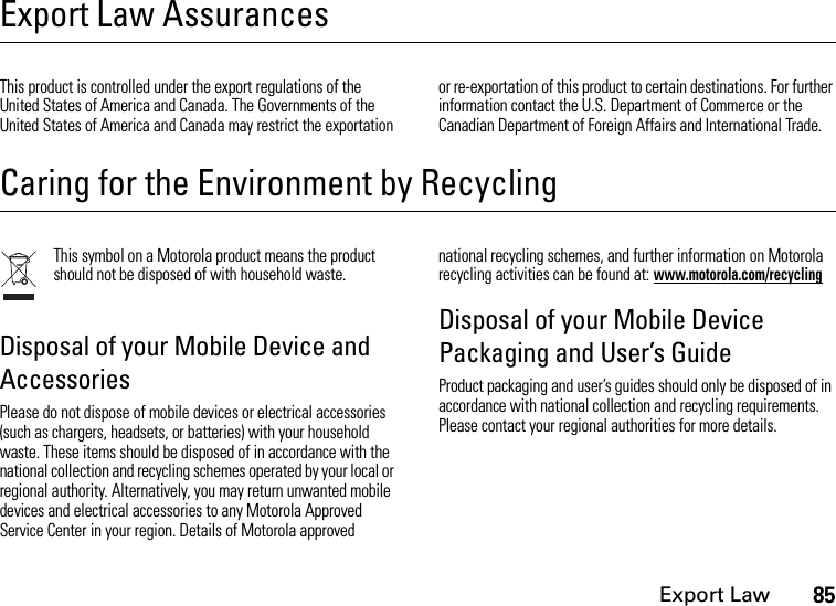 Export Law85Export Law AssurancesExport LawThis product is controlled under the export regulations of the United States of America and Canada. The Governments of the United States of America and Canada may restrict the exportation or re-exportation of this product to certain destinations. For further information contact the U.S. Department of Commerce or the Canadian Department of Foreign Affairs and International Trade.Caring for the Environment by RecyclingRecycling InformationThis symbol on a Motorola product means the product should not be disposed of with household waste.Disposal of your Mobile Device and AccessoriesPlease do not dispose of mobile devices or electrical accessories (such as chargers, headsets, or batteries) with your household waste. These items should be disposed of in accordance with the national collection and recycling schemes operated by your local or regional authority. Alternatively, you may return unwanted mobile devices and electrical accessories to any Motorola Approved Service Center in your region. Details of Motorola approved national recycling schemes, and further information on Motorola recycling activities can be found at: www.motorola.com/recyclingDisposal of your Mobile Device Packaging and User’s GuideProduct packaging and user’s guides should only be disposed of in accordance with national collection and recycling requirements. Please contact your regional authorities for more details.