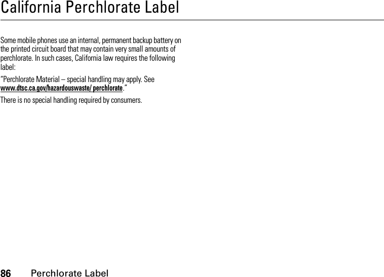 86Perchlorate LabelCalifornia Perchlorate LabelPerchlorate LabelSome mobile phones use an internal, permanent backup battery on the printed circuit board that may contain very small amounts of perchlorate. In such cases, California law requires the following label:“Perchlorate Material – special handling may apply. See www.dtsc.ca.gov/hazardouswaste/ perchlorate.”There is no special handling required by consumers.