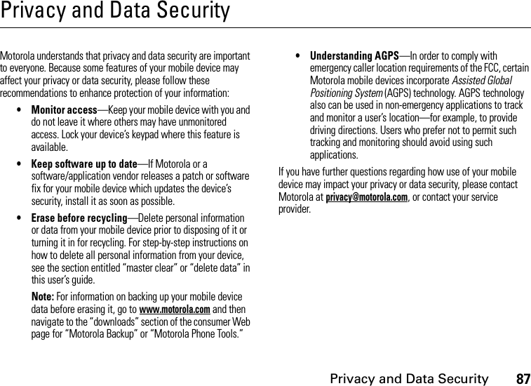 Privacy and Data Security87Privacy and Data SecurityPrivacy and Data SecurityMotorola understands that privacy and data security are important to everyone. Because some features of your mobile device may affect your privacy or data security, please follow these recommendations to enhance protection of your information:• Monitor access—Keep your mobile device with you and do not leave it where others may have unmonitored access. Lock your device’s keypad where this feature is available.• Keep software up to date—If Motorola or a software/application vendor releases a patch or software fix for your mobile device which updates the device’s security, install it as soon as possible.• Erase before recycling—Delete personal information or data from your mobile device prior to disposing of it or turning it in for recycling. For step-by-step instructions on how to delete all personal information from your device, see the section entitled “master clear” or “delete data” in this user’s guide.Note: For information on backing up your mobile device data before erasing it, go to www.motorola.com and then navigate to the “downloads” section of the consumer Web page for “Motorola Backup” or “Motorola Phone Tools.”• Understanding AGPS—In order to comply with emergency caller location requirements of the FCC, certain Motorola mobile devices incorporate Assisted Global Positioning System (AGPS) technology. AGPS technology also can be used in non-emergency applications to track and monitor a user’s location—for example, to provide driving directions. Users who prefer not to permit such tracking and monitoring should avoid using such applications.If you have further questions regarding how use of your mobile device may impact your privacy or data security, please contact Motorola at privacy@motorola.com, or contact your service provider.