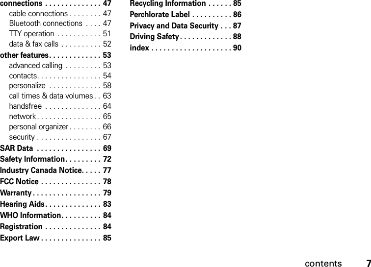 contents7connections . . . . . . . . . . . . . .  47cable connections . . . . . . . . 47Bluetooth connections  . . . . 47TTY operation  . . . . . . . . . . .  51data &amp; fax calls  . . . . . . . . . .  52other features. . . . . . . . . . . . . 53advanced calling  . . . . . . . . .  53contacts. . . . . . . . . . . . . . . . 54personalize  . . . . . . . . . . . . . 58call times &amp; data volumes . . 63handsfree  . . . . . . . . . . . . . . 64network . . . . . . . . . . . . . . . .  65personal organizer . . . . . . . . 66security . . . . . . . . . . . . . . . . 67SAR Data  . . . . . . . . . . . . . . . . 69Safety Information. . . . . . . . .  72Industry Canada Notice. . . . .  77FCC Notice . . . . . . . . . . . . . . .  78Warranty . . . . . . . . . . . . . . . . . 79Hearing Aids. . . . . . . . . . . . . . 83WHO Information. . . . . . . . . . 84Registration . . . . . . . . . . . . . . 84Export Law . . . . . . . . . . . . . . .  85Recycling Information . . . . . . 85Perchlorate Label . . . . . . . . . . 86Privacy and Data Security . . . 87Driving Safety . . . . . . . . . . . . . 88index . . . . . . . . . . . . . . . . . . . . 90