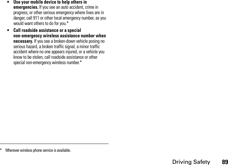Driving Safety89• Use your mobile device to help others in emergencies. If you see an auto accident, crime in progress, or other serious emergency where lives are in danger, call 911 or other local emergency number, as you would want others to do for you.*• Call roadside assistance or a special non-emergency wireless assistance number when necessary. If you see a broken-down vehicle posing no serious hazard, a broken traffic signal, a minor traffic accident where no one appears injured, or a vehicle you know to be stolen, call roadside assistance or other special non-emergency wireless number.** Wherever wireless phone service is available.