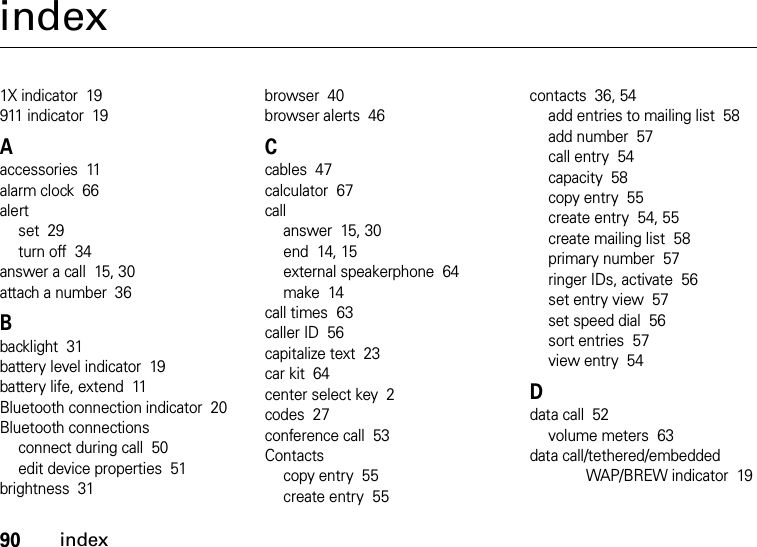 90indexindex1X indicator  19911 indicator  19Aaccessories  11alarm clock  66alertset  29turn off  34answer a call  15, 30attach a number  36Bbacklight  31battery level indicator  19battery life, extend  11Bluetooth connection indicator  20Bluetooth connectionsconnect during call  50edit device properties  51brightness  31browser  40browser alerts  46Ccables  47calculator  67callanswer  15, 30end  14, 15external speakerphone  64make  14call times  63caller ID  56capitalize text  23car kit  64center select key  2codes  27conference call  53Contactscopy entry  55create entry  55contacts  36, 54add entries to mailing list  58add number  57call entry  54capacity  58copy entry  55create entry  54, 55create mailing list  58primary number  57ringer IDs, activate  56set entry view  57set speed dial  56sort entries  57view entry  54Ddata call  52volume meters  63data call/tethered/embedded WAP/BREW indicator  19