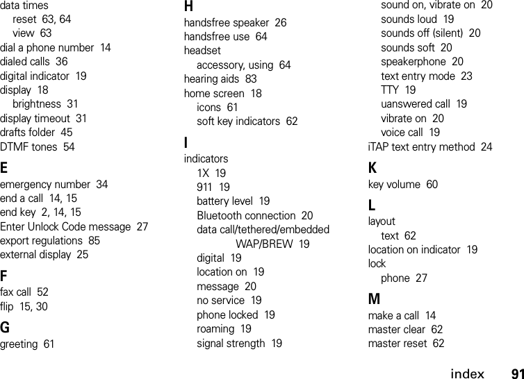 index91data timesreset  63, 64view  63dial a phone number  14dialed calls  36digital indicator  19display  18brightness  31display timeout  31drafts folder  45DTMF tones  54Eemergency number  34end a call  14, 15end key  2, 14, 15Enter Unlock Code message  27export regulations  85external display  25Ffax call  52flip  15, 30Ggreeting  61Hhandsfree speaker  26handsfree use  64headsetaccessory, using  64hearing aids  83home screen  18icons  61soft key indicators  62Iindicators1X  19911  19battery level  19Bluetooth connection  20data call/tethered/embedded WAP/BREW  19digital  19location on  19message  20no service  19phone locked  19roaming  19signal strength  19sound on, vibrate on  20sounds loud  19sounds off (silent)  20sounds soft  20speakerphone  20text entry mode  23TTY  19uanswered call  19vibrate on  20voice call  19iTAP text entry method  24Kkey volume  60Llayouttext  62location on indicator  19lockphone  27Mmake a call  14master clear  62master reset  62