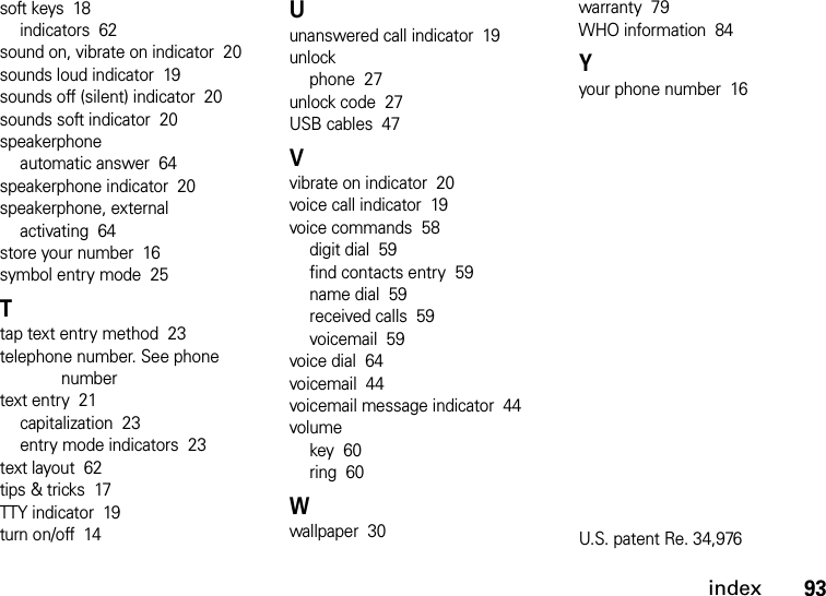 index93soft keys  18indicators  62sound on, vibrate on indicator  20sounds loud indicator  19sounds off (silent) indicator  20sounds soft indicator  20speakerphoneautomatic answer  64speakerphone indicator  20speakerphone, externalactivating  64store your number  16symbol entry mode  25Ttap text entry method  23telephone number. See phone numbertext entry  21capitalization  23entry mode indicators  23text layout  62tips &amp; tricks  17TTY indicator  19turn on/off  14Uunanswered call indicator  19unlockphone  27unlock code  27USB cables  47Vvibrate on indicator  20voice call indicator  19voice commands  58digit dial  59find contacts entry  59name dial  59received calls  59voicemail  59voice dial  64voicemail  44voicemail message indicator  44volumekey  60ring  60Wwallpaper  30warranty  79WHO information  84Yyour phone number  16U.S. patent Re. 34,976 