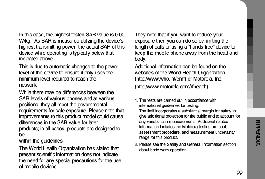 99APPENDIXIn this case, the highest tested SAR value is 0.00W/kg.1As SAR is measured utilizing the device’shighest transmitting power, the actual SAR of thisdevice while operating is typically below that indicated above.This is due to automatic changes to the powerlevel of the device to ensure it only uses the minimum level required to reach the network.While there may be differences between theSAR levels of various phones and at variouspositions, they all meet the governmental requirements for safe exposure. Please note thatimprovements to this product model could causedifferences in the SAR value for later products; in all cases, products are designed tobe within the guidelines.The World Health Organization has stated thatpresent scientific information does not indicatethe need for any special precautions for the useof mobile devices. They note that if you want to reduce your exposure then you can do so by limiting thelength of calls or using a “hands-free” device tokeep the mobile phone away from the head andbody.Additional Information can be found on the websites of the World Health Organization(http://www.who.int/emf) or Motorola, Inc.(http://www.motorola.com/rfhealth).1. The tests are carried out in accordance with international guidelines for testing. The limit incorporates a substantial margin for safety togive additional protection for the public and to account forany variations in measurements. Additional related information includes the Motorola testing protocol,assessment procedure, and measurement uncertaintyrange for this product. 2. Please see the Safety and General Information sectionabout body worn operation. 