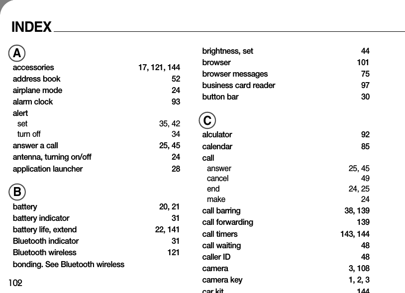 102INDEXAaccessories 17, 121, 144address book  52airplane mode  24alarm clock  93alertset 35, 42turn off 34answer a call  25, 45antenna, turning on/off 24application launcher  28Bbattery 20, 21battery indicator 31battery life, extend  22, 141Bluetooth indicator 31Bluetooth wireless  121bonding. See Bluetooth wirelessbrightness, set  44browser 101browser messages  75business card reader  97button bar  30Calculator 92calendar 85 callanswer 25, 45cancel 49end 24, 25make 24call barring  38, 139call forwarding  139call timers  143, 144call waiting  48caller ID  48camera 3, 108camera key  1, 2, 3car kit 144ABC