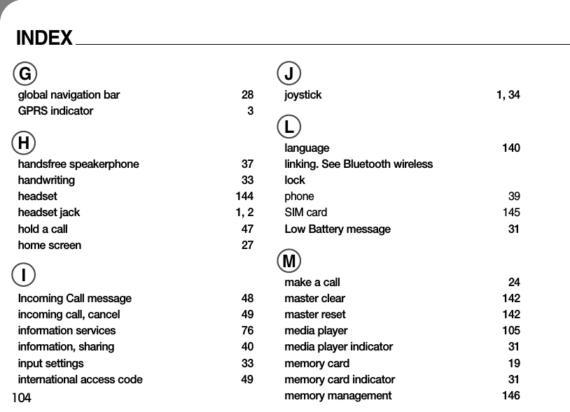 104INDEXGglobal navigation bar 28GPRS indicator 3Hhandsfree speakerphone 37handwriting 33headset 144headset jack  1, 2hold a call  47home screen  27IIncoming Call message  48incoming call, cancel  49information services  76information, sharing  40input settings  33international access code  49Jjoystick 1, 34Llanguage 140linking. See Bluetooth wirelesslockphone 39SIM card 145Low Battery message  31Mmake a call  24master clear  142master reset  142media player  105media player indicator  31memory card  19memory card indicator  31memory management  146GHIJLM