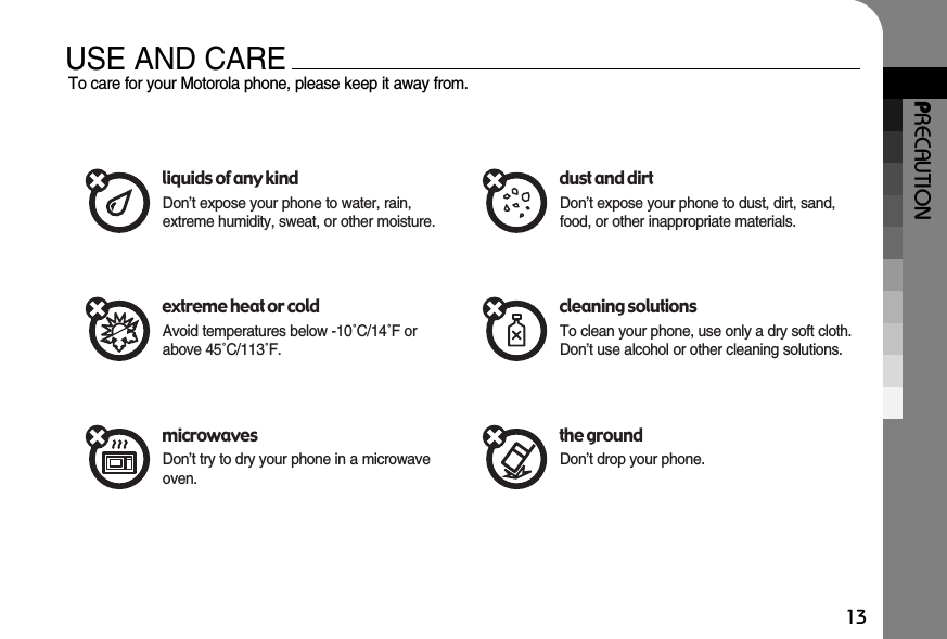 PRECAUTION13USE AND CARETo care for your Motorola phone, please keep it away from.liquids of any kindDon’t expose your phone to water, rain,extreme humidity, sweat, or other moisture.extreme heat or coldAvoid temperatures below -10˚C/14˚F orabove 45˚C/113˚F.microwavesDon’t try to dry your phone in a microwaveoven.dust and dirtDon’t expose your phone to dust, dirt, sand,food, or other inappropriate materials.cleaning solutionsTo clean your phone, use only a dry soft cloth.Don’t use alcohol or other cleaning solutions.the groundDon’t drop your phone.