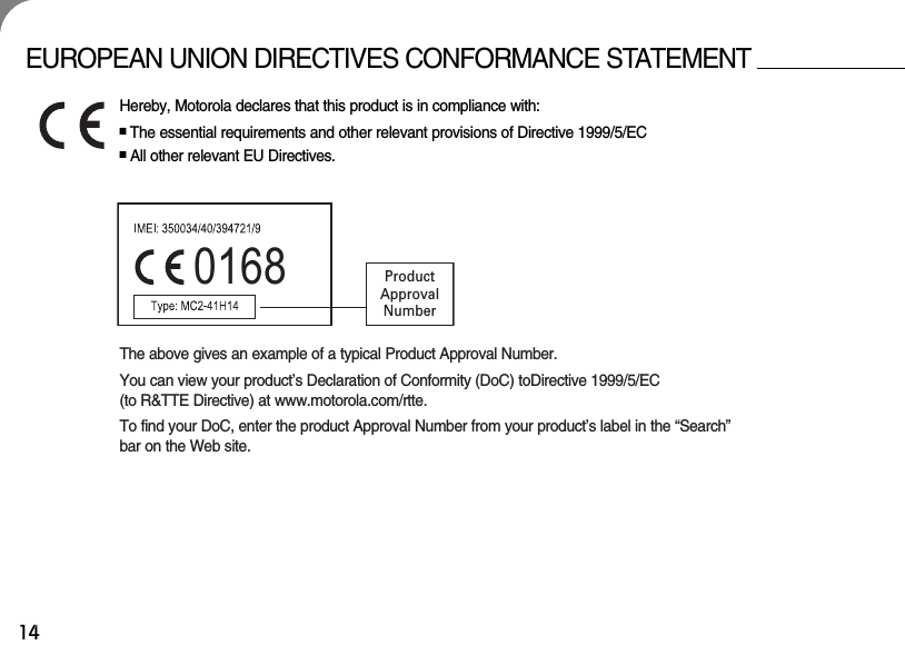 14EUROPEAN UNION DIRECTIVES CONFORMANCE STATEMENTHereby, Motorola declares that this product is in compliance with:■The essential requirements and other relevant provisions of Directive 1999/5/EC■All other relevant EU Directives.0168 ProductApprovalNumberThe above gives an example of a typical Product Approval Number.You can view your product’s Declaration of Conformity (DoC) toDirective 1999/5/EC (to R&amp;TTE Directive) at www.motorola.com/rtte. To find your DoC, enter the product Approval Number from your product’s label in the “Search”bar on the Web site.