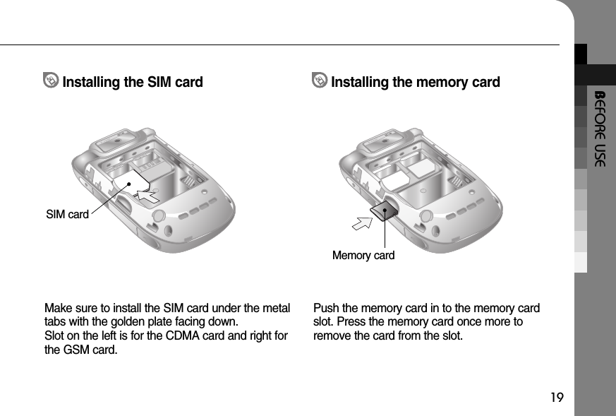 BEFORE USE19Make sure to install the SIM card under the metaltabs with the golden plate facing down. Slot on the left is for the CDMA card and right forthe GSM card.Push the memory card in to the memory cardslot. Press the memory card once more toremove the card from the slot.Installing the SIM card Installing the memory cardSIM cardMemory card