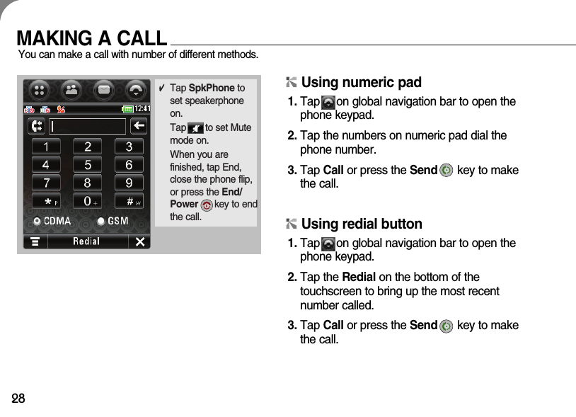 28MAKING A CALLYou can make a call with number of different methods.✔Tap SpkPhone toset speakerphoneon.Tap       to set Mutemode on.When you are finished, tap End,close the phone flip,or press the End/Power key to endthe call.Using numeric pad1. Tap     on global navigation bar to open thephone keypad.2. Tap the numbers on numeric pad dial thephone number.3. Tap Call or press the Send key to makethe call.Using redial button1. Tap     on global navigation bar to open thephone keypad.2. Tap the Redial on the bottom of the touchscreen to bring up the most recent number called.3. Tap Call or press the Send key to makethe call.