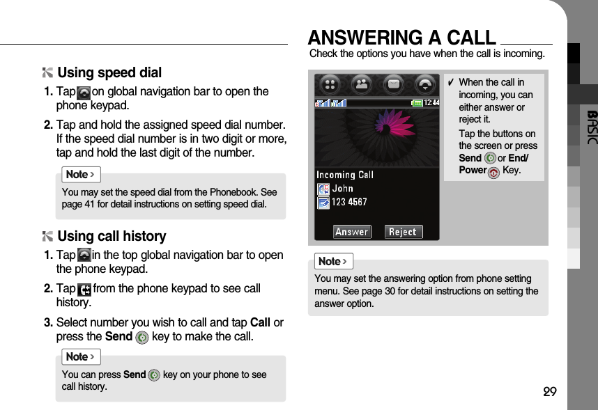 BASIC29✔When the call inincoming, you caneither answer orreject it.Tap the buttons onthe screen or pressSend or End/Power Key.You may set the speed dial from the Phonebook. Seepage 41 for detail instructions on setting speed dial.Note &gt;You can press Send key on your phone to seecall history.Note &gt;You may set the answering option from phone settingmenu. See page 30 for detail instructions on setting theanswer option.Note &gt;Using speed dial1. Tap     on global navigation bar to open thephone keypad.2. Tap and hold the assigned speed dial number.If the speed dial number is in two digit or more,tap and hold the last digit of the number.Using call history1. Tap     in the top global navigation bar to openthe phone keypad.2. Tap    from the phone keypad to see call history.3. Select number you wish to call and tap Call orpress the Send key to make the call.ANSWERING A CALLCheck the options you have when the call is incoming.