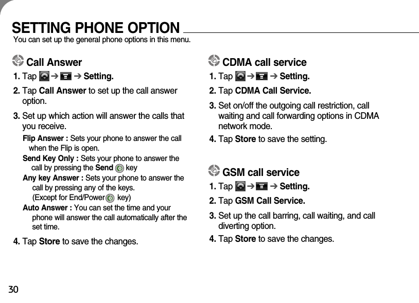 30SETTING PHONE OPTIONYou can set up the general phone options in this menu. Call Answer1. Tap      ➔➔Setting.2. Tap Call Answer to set up the call answeroption.3. Set up which action will answer the calls thatyou receive.Flip Answer : Sets your phone to answer the callwhen the Flip is open.Send Key Only : Sets your phone to answer thecall by pressing the Send key  Any key Answer : Sets your phone to answer thecall by pressing any of the keys. (Except for End/Power      key)Auto Answer : You can set the time and yourphone will answer the call automatically after theset time.4. Tap Store to save the changes.CDMA call service1. Tap      ➔➔Setting.2. Tap CDMA Call Service.3. Set on/off the outgoing call restriction, callwaiting and call forwarding options in CDMAnetwork mode.4. Tap Store to save the setting.GSM call service1. Tap      ➔➔Setting.2. Tap GSM Call Service.3. Set up the call barring, call waiting, and calldiverting option.4. Tap Store to save the changes. 