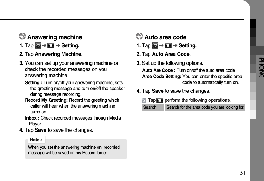 PHONE31When you set the answering machine on, recordedmessage will be saved on my Record forder.Note &gt;Tap       perform the following operations.Search Search for the area code you are looking for. Answering machine1. Tap      ➔➔Setting.2. Tap Answering Machine.3. You can set up your answering machine orcheck the recorded messages on you answering machine. Setting : Turn on/off your answering machine, setsthe greeting message and turn on/off the speakerduring message recording.Record My Greeting: Record the greeting whichcaller will hear when the answering machine turns on.  Inbox : Check recorded messages through MediaPlayer.4. Tap Save to save the changes.Auto area code1. Tap      ➔➔Setting. 2. Tap Auto Area Code.3. Set up the following options.Auto Are Code : Turn on/off the auto area codeArea Code Setting: You can enter the specific areacode to automatically turn on.4. Tap Save to save the changes.