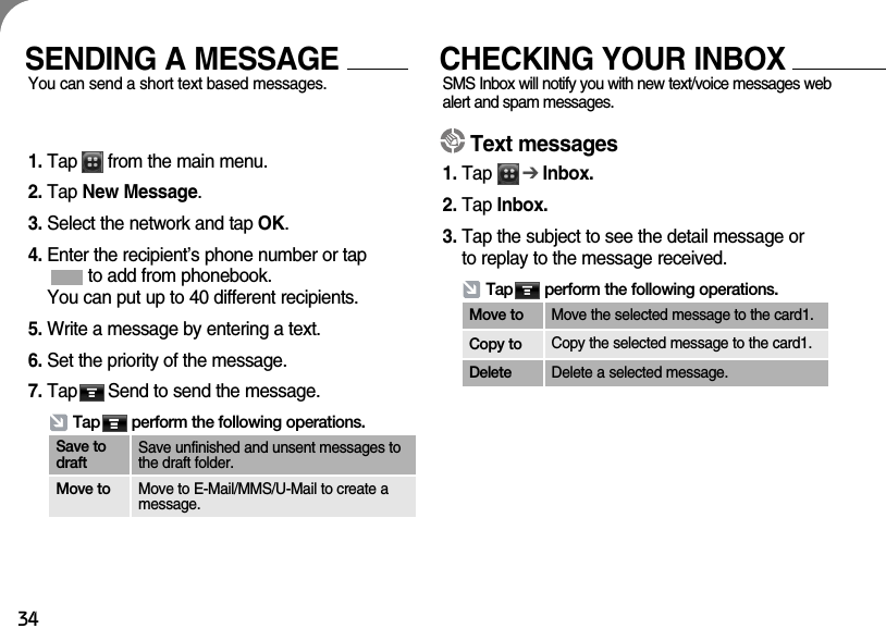 34SENDING A MESSAGEYou can send a short text based messages. CHECKING YOUR INBOXSMS Inbox will notify you with new text/voice messages webalert and spam messages. 1. Tap      from the main menu.2. Tap New Message.3. Select the network and tap OK.4. Enter the recipient’s phone number or tap to add from phonebook.You can put up to 40 different recipients.5. Write a message by entering a text.6. Set the priority of the message. 7. Tap      Send to send the message.Text messages1. Tap      ➔Inbox.2. Tap Inbox.3. Tap the subject to see the detail message orto replay to the message received.  Tap       perform the following operations.Move to Move the selected message to the card1.Copy to Copy the selected message to the card1.Delete Delete a selected message.Tap       perform the following operations.Save todraftSave unfinished and unsent messages tothe draft folder.Move to Move to E-Mail/MMS/U-Mail to create amessage.