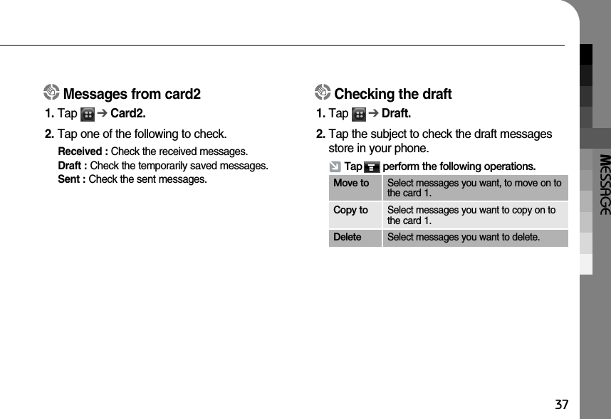 MESSAGE37Messages from card21. Tap      ➔Card2.2. Tap one of the following to check.Received : Check the received messages.Draft : Check the temporarily saved messages.Sent : Check the sent messages. Checking the draft1. Tap      ➔Draft.2. Tap the subject to check the draft messagesstore in your phone.Tap       perform the following operations.Move to Select messages you want, to move on tothe card 1.Copy to Select messages you want to copy on tothe card 1.Delete Select messages you want to delete.