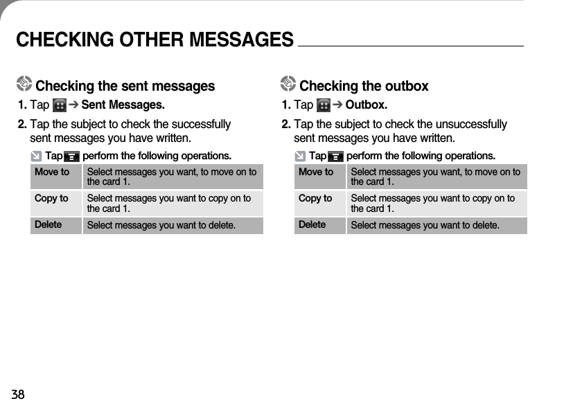 38CHECKING OTHER MESSAGESChecking the sent messages1. Tap      ➔Sent Messages. 2. Tap the subject to check the successfully sent messages you have written.Tap       perform the following operations.Move to Select messages you want, to move on tothe card 1.Copy to Select messages you want to copy on tothe card 1.Delete Select messages you want to delete.Checking the outbox1. Tap      ➔Outbox.  2. Tap the subject to check the unsuccessfullysent messages you have written.Tap       perform the following operations.Move to Select messages you want, to move on tothe card 1.Copy to Select messages you want to copy on tothe card 1.Delete Select messages you want to delete.