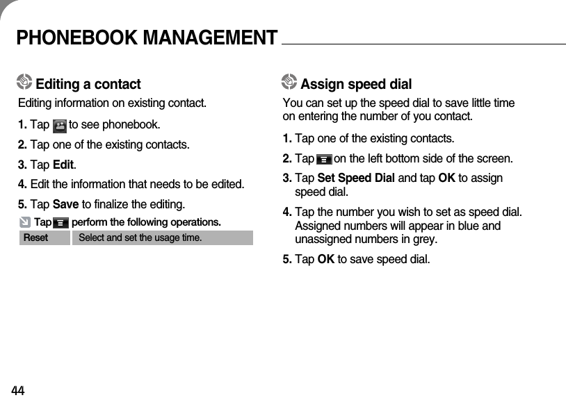 44Editing a contactEditing information on existing contact.1. Tap      to see phonebook.2. Tap one of the existing contacts.3. Tap Edit.4. Edit the information that needs to be edited.5. Tap Save to finalize the editing.Tap       perform the following operations.Reset Select and set the usage time.PHONEBOOK MANAGEMENTAssign speed dialYou can set up the speed dial to save little timeon entering the number of you contact.1. Tap one of the existing contacts.2. Tap      on the left bottom side of the screen. 3. Tap Set Speed Dial and tap OK to assignspeed dial.4. Tap the number you wish to set as speed dial.Assigned numbers will appear in blue andunassigned numbers in grey. 5. Tap OK to save speed dial.