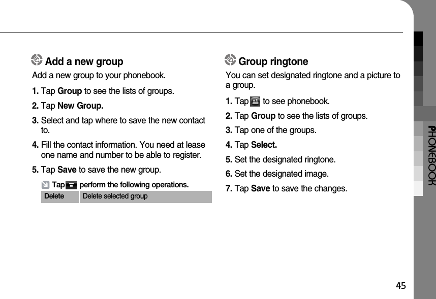 PHONEBOOK45Add a new groupAdd a new group to your phonebook.1. Tap Group to see the lists of groups.2. Tap New Group.3. Select and tap where to save the new contactto.4. Fill the contact information. You need at leaseone name and number to be able to register.5. Tap Save to save the new group.Group ringtoneYou can set designated ringtone and a picture toa group.1. Tap      to see phonebook.2. Tap Group to see the lists of groups.3. Tap one of the groups.4. Tap Select.5. Set the designated ringtone.6. Set the designated image.7. Tap Save to save the changes.Tap       perform the following operations.Delete Delete selected group