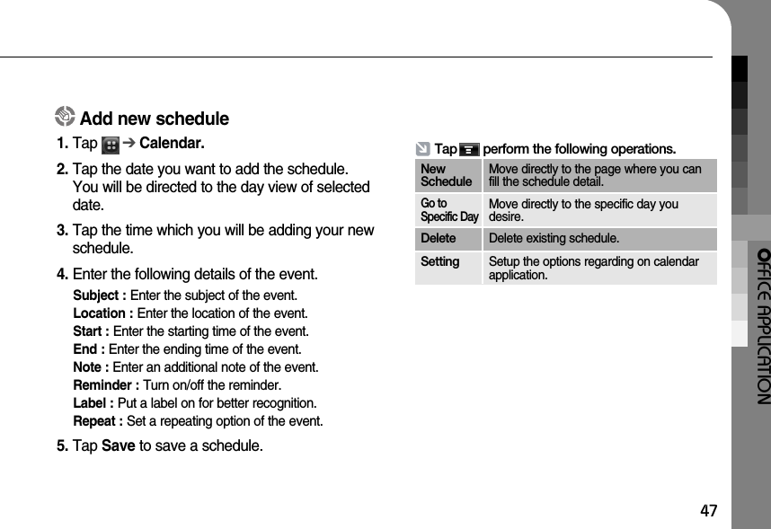 OFFICE APPLICATION47Add new schedule1. Tap      ➔Calendar.  2. Tap the date you want to add the schedule.You will be directed to the day view of selecteddate.3. Tap the time which you will be adding your newschedule.4. Enter the following details of the event.Subject : Enter the subject of the event.Location : Enter the location of the event.Start : Enter the starting time of the event. End : Enter the ending time of the event.Note : Enter an additional note of the event. Reminder : Turn on/off the reminder.Label : Put a label on for better recognition.Repeat : Set a repeating option of the event. 5. Tap Save to save a schedule.Tap       perform the following operations.NewScheduleMove directly to the page where you canfill the schedule detail.Go toSpecific DayMove directly to the specific day youdesire.Delete Delete existing schedule.Setting Setup the options regarding on calendarapplication. 