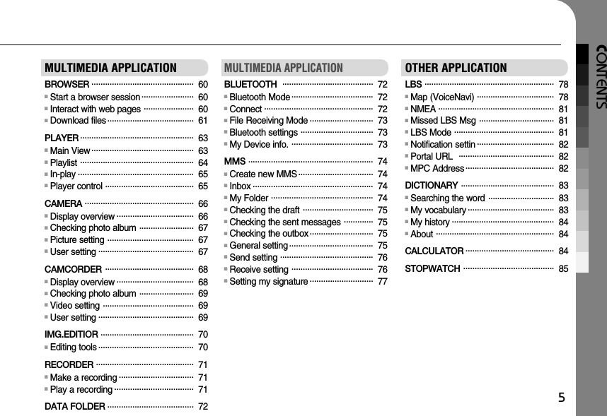 CONTENTS5MULTIMEDIA APPLICATIONBROWSER . . . . . . . . . . . . . . . . . . . . . . . . . . . . . . . . . . . . . . . . . . . . . 60■Start a browser session . . . . . . . . . . . . . . . . . . . . . . . 60■Interact with web pages  . . . . . . . . . . . . . . . . . . . . . . 60■Download files . . . . . . . . . . . . . . . . . . . . . . . . . . . . . . . . . . . . . . 61PLAYER . . . . . . . . . . . . . . . . . . . . . . . . . . . . . . . . . . . . . . . . . . . . . . . . . . 63■Main View . . . . . . . . . . . . . . . . . . . . . . . . . . . . . . . . . . . . . . . . . . . . . 63■Playlist  . . . . . . . . . . . . . . . . . . . . . . . . . . . . . . . . . . . . . . . . . . . . . . . . . . 64■In-play . . . . . . . . . . . . . . . . . . . . . . . . . . . . . . . . . . . . . . . . . . . . . . . . . . . 65■Player control . . . . . . . . . . . . . . . . . . . . . . . . . . . . . . . . . . . . . . . 65CAMERA  . . . . . . . . . . . . . . . . . . . . . . . . . . . . . . . . . . . . . . . . . . . . . . . . 66■Display overview . . . . . . . . . . . . . . . . . . . . . . . . . . . . . . . . . . 66■Checking photo album  . . . . . . . . . . . . . . . . . . . . . . . . 67■Picture setting  . . . . . . . . . . . . . . . . . . . . . . . . . . . . . . . . . . . . . . 67■User setting . . . . . . . . . . . . . . . . . . . . . . . . . . . . . . . . . . . . . . . . . . 67CAMCORDER  . . . . . . . . . . . . . . . . . . . . . . . . . . . . . . . . . . . . . . . 68■Display overview . . . . . . . . . . . . . . . . . . . . . . . . . . . . . . . . . . 68■Checking photo album  . . . . . . . . . . . . . . . . . . . . . . . . 69■Video setting  . . . . . . . . . . . . . . . . . . . . . . . . . . . . . . . . . . . . . . . . 69■User setting . . . . . . . . . . . . . . . . . . . . . . . . . . . . . . . . . . . . . . . . . . 69IMG.EDITIOR  . . . . . . . . . . . . . . . . . . . . . . . . . . . . . . . . . . . . . . . . . 70■Editing tools . . . . . . . . . . . . . . . . . . . . . . . . . . . . . . . . . . . . . . . . . . 70RECORDER  . . . . . . . . . . . . . . . . . . . . . . . . . . . . . . . . . . . . . . . . . . . 71■Make a recording . . . . . . . . . . . . . . . . . . . . . . . . . . . . . . . . . 71■Play a recording . . . . . . . . . . . . . . . . . . . . . . . . . . . . . . . . . . . 71DATA FOLDER  . . . . . . . . . . . . . . . . . . . . . . . . . . . . . . . . . . . . . . 72MULTIMEDIA APPLICATIONBLUETOOTH   . . . . . . . . . . . . . . . . . . . . . . . . . . . . . . . . . . . . . . . . 72■Bluetooth Mode . . . . . . . . . . . . . . . . . . . . . . . . . . . . . . . . . . . . 72■Connect . . . . . . . . . . . . . . . . . . . . . . . . . . . . . . . . . . . . . . . . . . . . . . . . 72■File Receiving Mode . . . . . . . . . . . . . . . . . . . . . . . . . . . . 73■Bluetooth settings  . . . . . . . . . . . . . . . . . . . . . . . . . . . . . . . . 73■My Device info.  . . . . . . . . . . . . . . . . . . . . . . . . . . . . . . . . . . . . 73MMS  . . . . . . . . . . . . . . . . . . . . . . . . . . . . . . . . . . . . . . . . . . . . . . . . . . . . . . . 74■Create new MMS . . . . . . . . . . . . . . . . . . . . . . . . . . . . . . . . . 74■Inbox . . . . . . . . . . . . . . . . . . . . . . . . . . . . . . . . . . . . . . . . . . . . . . . . . . . . . 74■My Folder  . . . . . . . . . . . . . . . . . . . . . . . . . . . . . . . . . . . . . . . . . . . . . 74■Checking the draft  . . . . . . . . . . . . . . . . . . . . . . . . . . . . . . . 75■Checking the sent messages  . . . . . . . . . . . . . 75■Checking the outbox . . . . . . . . . . . . . . . . . . . . . . . . . . . . 75■General setting . . . . . . . . . . . . . . . . . . . . . . . . . . . . . . . . . . . . . 75■Send setting . . . . . . . . . . . . . . . . . . . . . . . . . . . . . . . . . . . . . . . . . 76■Receive setting  . . . . . . . . . . . . . . . . . . . . . . . . . . . . . . . . . . . . 76■Setting my signature . . . . . . . . . . . . . . . . . . . . . . . . . . . . 77OTHER APPLICATIONLBS  . . . . . . . . . . . . . . . . . . . . . . . . . . . . . . . . . . . . . . . . . . . . . . . . . . . . . . . . . 78■Map (VoiceNavi)  . . . . . . . . . . . . . . . . . . . . . . . . . . . . . . . . . . 78■NMEA . . . . . . . . . . . . . . . . . . . . . . . . . . . . . . . . . . . . . . . . . . . . . . . . . . . 81■Missed LBS Msg  . . . . . . . . . . . . . . . . . . . . . . . . . . . . . . . . . 81■LBS Mode  . . . . . . . . . . . . . . . . . . . . . . . . . . . . . . . . . . . . . . . . . . . . 81■Notification settin . . . . . . . . . . . . . . . . . . . . . . . . . . . . . . . . . . 82■Portal URL   . . . . . . . . . . . . . . . . . . . . . . . . . . . . . . . . . . . . . . . . . . 82■MPC Address . . . . . . . . . . . . . . . . . . . . . . . . . . . . . . . . . . . . . . . 82DICTIONARY  . . . . . . . . . . . . . . . . . . . . . . . . . . . . . . . . . . . . . . . . . 83■Searching the word  . . . . . . . . . . . . . . . . . . . . . . . . . . . . . 83■My vocabulary . . . . . . . . . . . . . . . . . . . . . . . . . . . . . . . . . . . . . . 83■My history . . . . . . . . . . . . . . . . . . . . . . . . . . . . . . . . . . . . . . . . . . . . . 84■About  . . . . . . . . . . . . . . . . . . . . . . . . . . . . . . . . . . . . . . . . . . . . . . . . . . . . 84CALCULATOR . . . . . . . . . . . . . . . . . . . . . . . . . . . . . . . . . . . . . . . 84STOPWATCH  . . . . . . . . . . . . . . . . . . . . . . . . . . . . . . . . . . . . . . . . 85