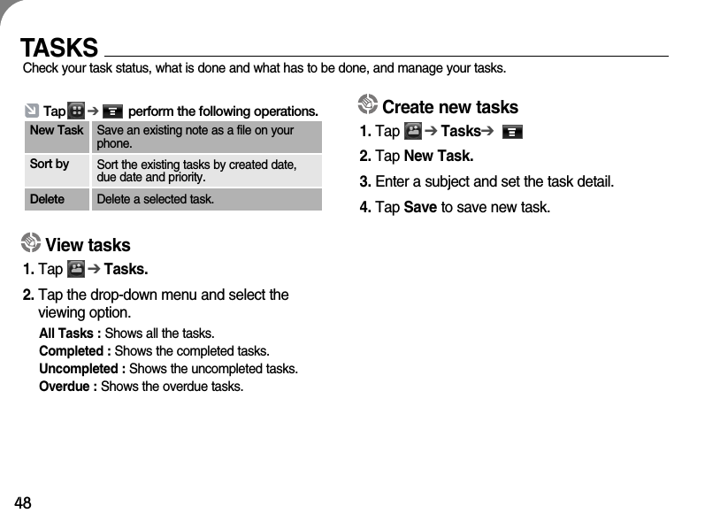 48TASKSCheck your task status, what is done and what has to be done, and manage your tasks.Create new tasks1. Tap      ➔Tasks➔2. Tap New Task.3. Enter a subject and set the task detail. 4. Tap Save to save new task.View tasks1. Tap      ➔Tasks.2. Tap the drop-down menu and select the viewing option.All Tasks : Shows all the tasks.Completed : Shows the completed tasks.Uncompleted : Shows the uncompleted tasks. Overdue : Shows the overdue tasks.Tap      ➔perform the following operations.New Task Save an existing note as a file on yourphone.Sort by Sort the existing tasks by created date,due date and priority.Delete Delete a selected task.