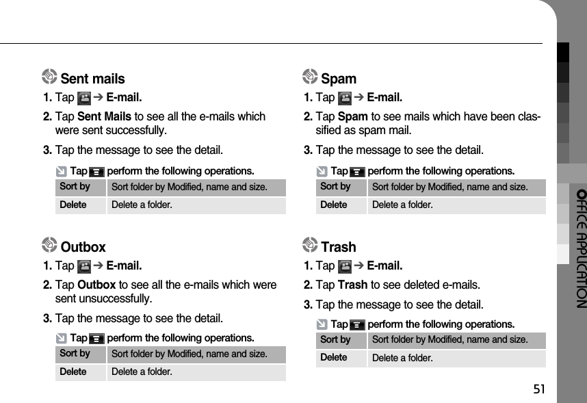 OFFICE APPLICATION51Sent mails1. Tap      ➔E-mail.2. Tap Sent Mails to see all the e-mails whichwere sent successfully.  3. Tap the message to see the detail.Tap       perform the following operations.Sort by Sort folder by Modified, name and size.Delete Delete a folder.Outbox1. Tap      ➔E-mail. 2. Tap Outbox to see all the e-mails which weresent unsuccessfully.3. Tap the message to see the detail.Tap       perform the following operations.Sort by Sort folder by Modified, name and size.Delete Delete a folder.Spam1. Tap      ➔E-mail. 2. Tap Spam to see mails which have been clas-sified as spam mail.  3. Tap the message to see the detail.Tap       perform the following operations.Sort by Sort folder by Modified, name and size.Delete Delete a folder.Trash1. Tap      ➔E-mail.2. Tap Trash to see deleted e-mails.3. Tap the message to see the detail.Tap       perform the following operations.Sort by Sort folder by Modified, name and size.Delete Delete a folder.