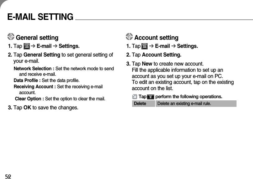 52General setting1. Tap      ➔E-mail ➔ Settings.2. Tap General Setting to set general setting ofyour e-mail.Network Selection : Set the network mode to sendand receive e-mail. Data Profile : Set the data profile.Receiving Account : Set the receiving e-mailaccount.Clear Option : Set the option to clear the mail.3. Tap OK to save the changes.Tap       perform the following operations.E-MAIL SETTINGAccount setting1. Tap      ➔E-mail ➔ Settings.2. Tap Account Setting.3. Tap New to create new account. Fill the applicable information to set up anaccount as you set up your e-mail on PC. To edit an existing account, tap on the existingaccount on the list.Delete Delete an existing e-mail rule.