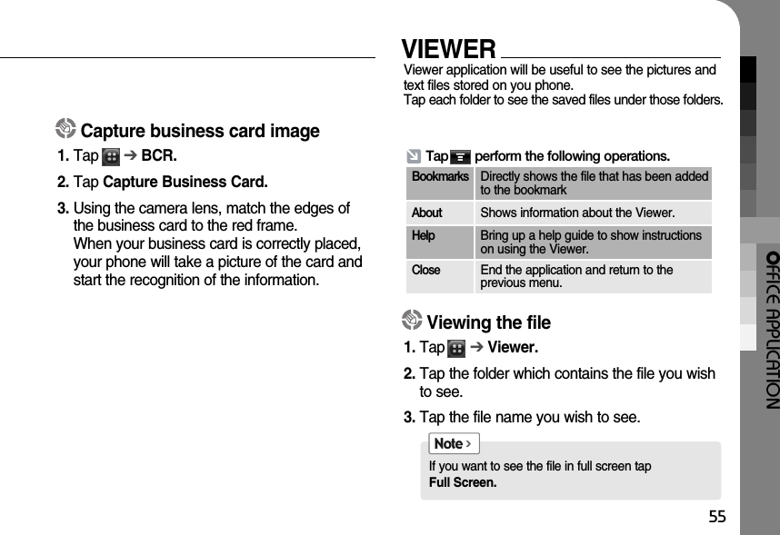 OFFICE APPLICATION55VIEWERViewer application will be useful to see the pictures andtext files stored on you phone. Tap each folder to see the saved files under those folders.Capture business card image1. Tap      ➔BCR.2. Tap Capture Business Card.3. Using the camera lens, match the edges ofthe business card to the red frame. When your business card is correctly placed,your phone will take a picture of the card andstart the recognition of the information.Tap       perform the following operations.BookmarksDirectly shows the file that has been addedto the bookmarkAboutShows information about the Viewer.HelpBring up a help guide to show instructionson using the Viewer.CloseEnd the application and return to the previous menu.Viewing the file1. Tap      ➔Viewer.2. Tap the folder which contains the file you wishto see.3. Tap the file name you wish to see.If you want to see the file in full screen tap Full Screen.Note &gt;