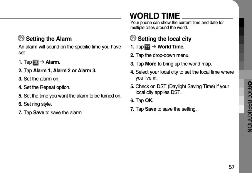 OFFICE APPLICATION57Setting the AlarmAn alarm will sound on the specific time you haveset. 1. Tap      ➔Alarm.2. Tap Alarm 1, Alarm 2 or Alarm 3.3. Set the alarm on.4. Set the Repeat option.5. Set the time you want the alarm to be turned on.6. Set ring style.7. Tap Save to save the alarm. WORLD TIMEYour phone can show the current time and date for multiple cities around the world.Setting the local city1. Tap      ➔World Time.2. Tap the drop-down menu.3. Tap More to bring up the world map.4. Select your local city to set the local time whereyou live in. 5. Check on DST (Daylight Saving Time) if yourlocal city applies DST.6. Tap OK.7. Tap Save to save the setting.