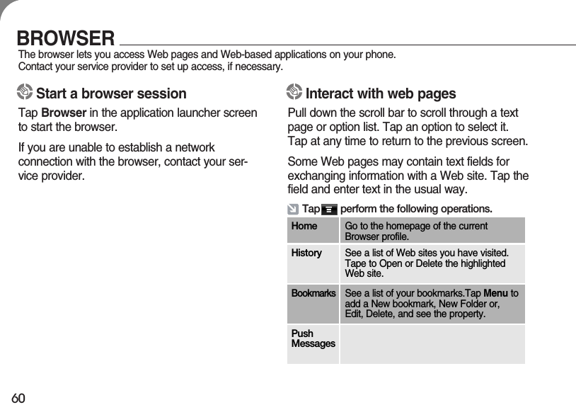 60BROWSERThe browser lets you access Web pages and Web-based applications on your phone. Contact your service provider to set up access, if necessary.Interact with web pagesPull down the scroll bar to scroll through a textpage or option list. Tap an option to select it. Tap at any time to return to the previous screen.Some Web pages may contain text fields forexchanging information with a Web site. Tap thefield and enter text in the usual way.Start a browser sessionTap Browser in the application launcher screento start the browser.If you are unable to establish a network connection with the browser, contact your ser-vice provider.Tap       perform the following operations.Home Go to the homepage of the currentBrowser profile.History See a list of Web sites you have visited.Tape to Open or Delete the highlightedWeb site.BookmarksSee a list of your bookmarks.Tap Menu toadd a New bookmark, New Folder or,Edit, Delete, and see the property.PushMessages