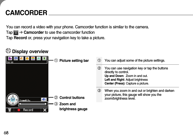 68CAMCORDERYou can record a video with your phone. Camcorder function is similar to the camera.Tap      ➔ Camcorder to use the camcorder functionTap Record or, press your navigation key to take a picture.Display overview➀ Picture setting bar➁ Control buttons➂ Zoom and brightness gauge➀You can adjust some of the picture settings.➂When you zoom in and out or brighten and darkenyour picture, this gauge will show you thezoom/brightness level.➁You can use navigation key or tap the buttonsdirectly to control.Up and Down:  Zoom in and out.Left and Right: Adjust brightnessCenter (Press): Capture a picture.