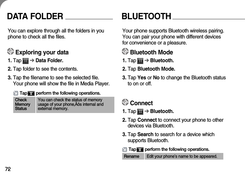 72DATA FOLDERYou can explore through all the folders in youphone to check all the files.Exploring your data1. Tap      ➔Data Folder.2. Tap folder to see the contents.3. Tap the filename to see the selected file. Your phone will show the file in Media Player.Tap       perform the following operations.CheckMemoryStatusYou can check the status of memoryusage of your phone‚Äôs internal andexternal memory.BLUETOOTH Your phone supports Bluetooth wireless pairing.You can pair your phone with different devicesfor convenience or a pleasure. Bluetooth Mode1. Tap      ➔Bluetooth.2. Tap Bluetooth Mode.3. Tap Yes or No to change the Bluetooth statusto on or off.Connect1. Tap      ➔Bluetooth.2. Tap Connect to connect your phone to otherdevices via Bluetooth.3. Tap Search to search for a device which supports Bluetooth.Tap       perform the following operations.Rename Edit your phone’s name to be appeared.