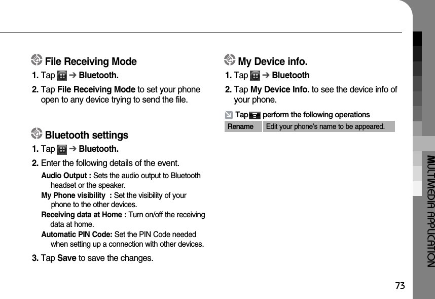 MULTIMEDIA APPLICATION73File Receiving Mode1. Tap      ➔Bluetooth.2. Tap File Receiving Mode to set your phoneopen to any device trying to send the file.Bluetooth settings1. Tap      ➔Bluetooth.2. Enter the following details of the event.Audio Output : Sets the audio output to Bluetoothheadset or the speaker. My Phone visibility  : Set the visibility of yourphone to the other devices. Receiving data at Home : Turn on/off the receivingdata at home. Automatic PIN Code: Set the PIN Code neededwhen setting up a connection with other devices. 3. Tap Save to save the changes.My Device info.1. Tap      ➔Bluetooth2. Tap My Device Info. to see the device info ofyour phone.Tap       perform the following operationsRename Edit your phone’s name to be appeared.