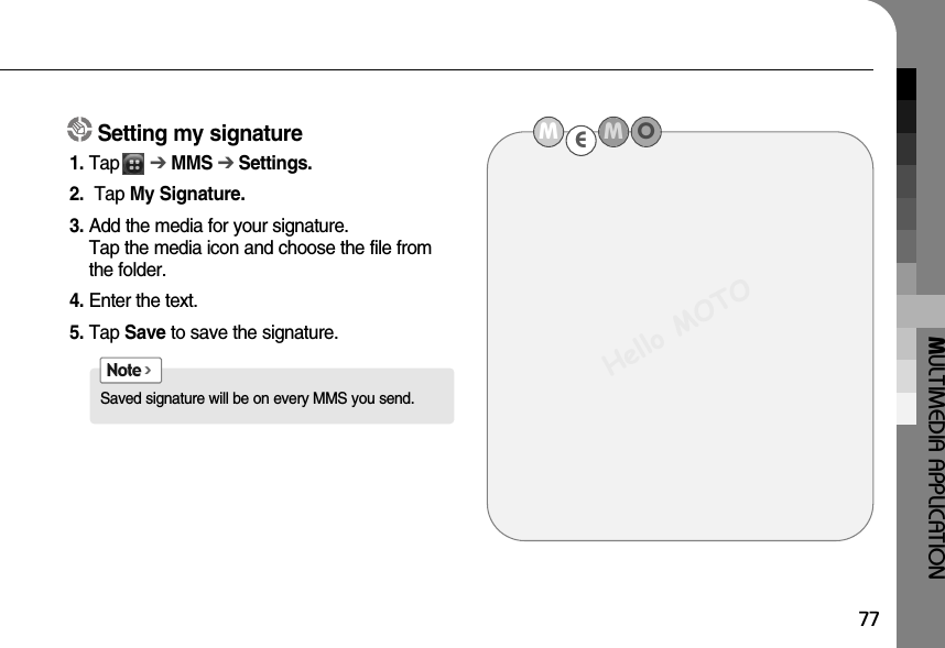 MULTIMEDIA APPLICATION77Setting my signature1. Tap      ➔MMS ➔ Settings.2. Tap My Signature.3. Add the media for your signature.Tap the media icon and choose the file fromthe folder. 4. Enter the text.5. Tap Save to save the signature.Saved signature will be on every MMS you send.Note &gt;MEMOHello MOTO