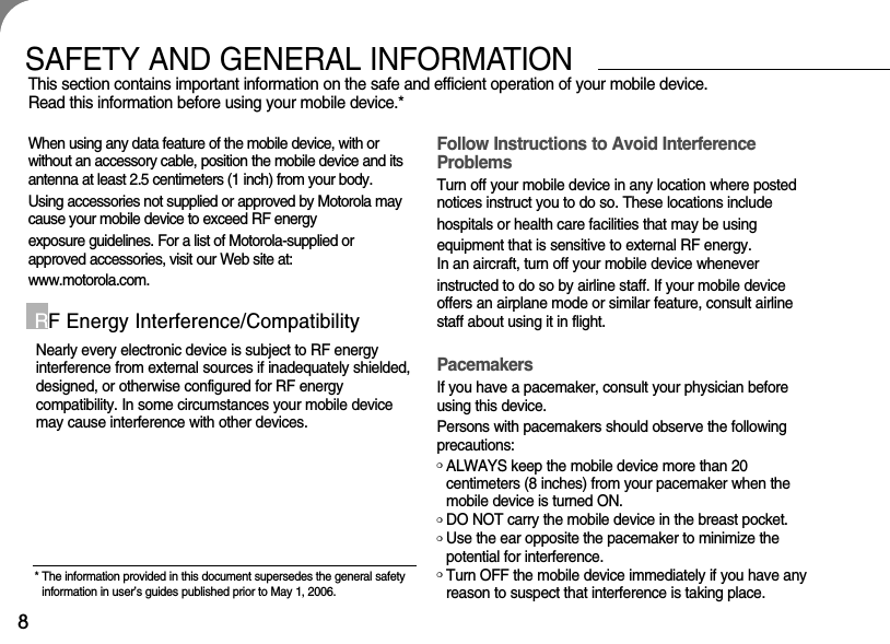 8SAFETY AND GENERAL INFORMATIONThis section contains important information on the safe and efficient operation of your mobile device. Read this information before using your mobile device.*When using any data feature of the mobile device, with orwithout an accessory cable, position the mobile device and itsantenna at least 2.5 centimeters (1 inch) from your body.Using accessories not supplied or approved by Motorola maycause your mobile device to exceed RF energy exposure guidelines. For a list of Motorola-supplied orapproved accessories, visit our Web site at: www.motorola.com.Nearly every electronic device is subject to RF energy interference from external sources if inadequately shielded,designed, or otherwise configured for RF energy compatibility. In some circumstances your mobile devicemay cause interference with other devices.RF Energy Interference/CompatibilityFollow Instructions to Avoid InterferenceProblemsTurn off your mobile device in any location where postednotices instruct you to do so. These locations include hospitals or health care facilities that may be using equipment that is sensitive to external RF energy.In an aircraft, turn off your mobile device whenever instructed to do so by airline staff. If your mobile deviceoffers an airplane mode or similar feature, consult airlinestaff about using it in flight.PacemakersIf you have a pacemaker, consult your physician beforeusing this device. Persons with pacemakers should observe the followingprecautions:❍ALWAYS keep the mobile device more than 20 centimeters (8 inches) from your pacemaker when themobile device is turned ON.❍DO NOT carry the mobile device in the breast pocket.❍Use the ear opposite the pacemaker to minimize thepotential for interference.❍Turn OFF the mobile device immediately if you have anyreason to suspect that interference is taking place.* The information provided in this document supersedes the general safetyinformation in user’s guides published prior to May 1, 2006.