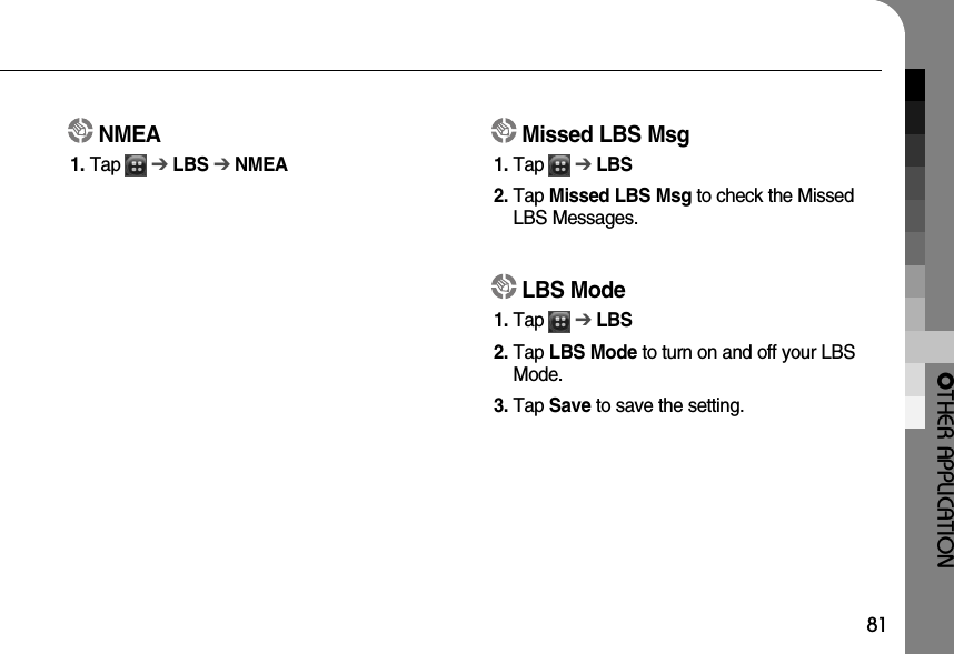 OTHER APPLICATION81NMEA1. Tap      ➔LBS ➔NMEAMissed LBS Msg1. Tap      ➔LBS2. Tap Missed LBS Msg to check the MissedLBS Messages.LBS Mode1. Tap      ➔LBS2. Tap LBS Mode to turn on and off your LBSMode.3. Tap Save to save the setting.